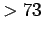 $ >73$